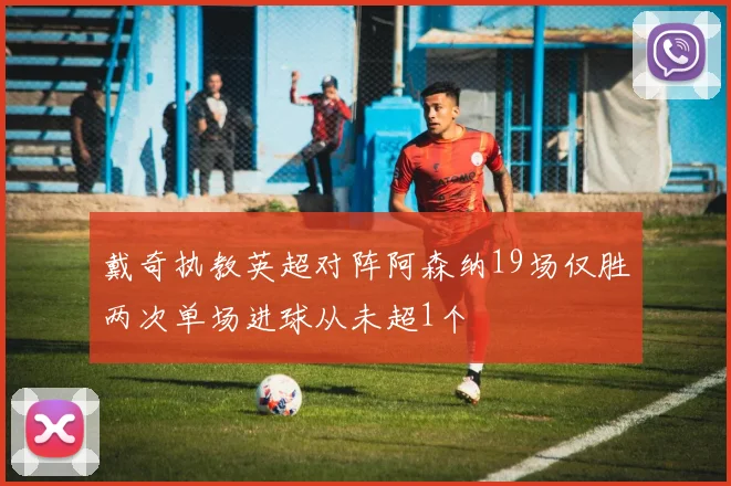 戴奇执教英超对阵阿森纳19场仅胜两次单场进球从未超1个