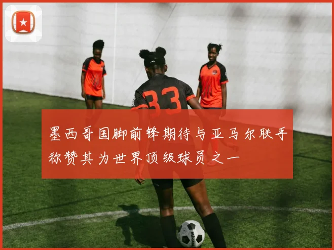 墨西哥国脚前锋期待与亚马尔联手称赞其为世界顶级球员之一