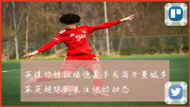 英媒称特拉福德夏季或离开曼城多家英超球队关注他的动态