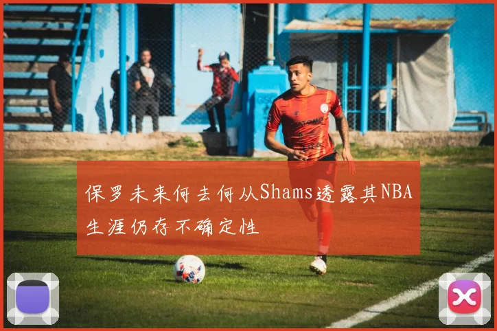 保罗未来何去何从Shams透露其NBA生涯仍存不确定性