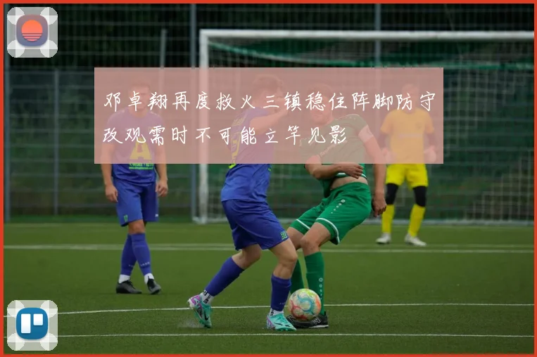 邓卓翔再度救火三镇稳住阵脚防守改观需时不可能立竿见影