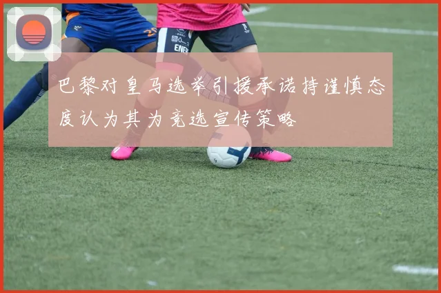 巴黎对皇马选举引援承诺持谨慎态度认为其为竞选宣传策略