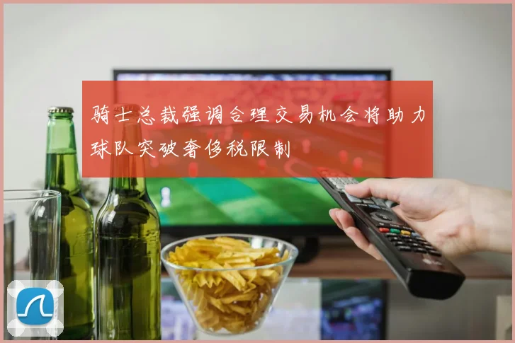 骑士总裁强调合理交易机会将助力球队突破奢侈税限制