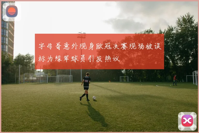 字母哥意外现身欧冠决赛现场被误标为绿军球员引发热议