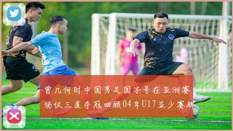 曾几何时中国男足国字号在亚洲赛场仅三度夺冠回顾04年U17亚少赛辉煌时刻